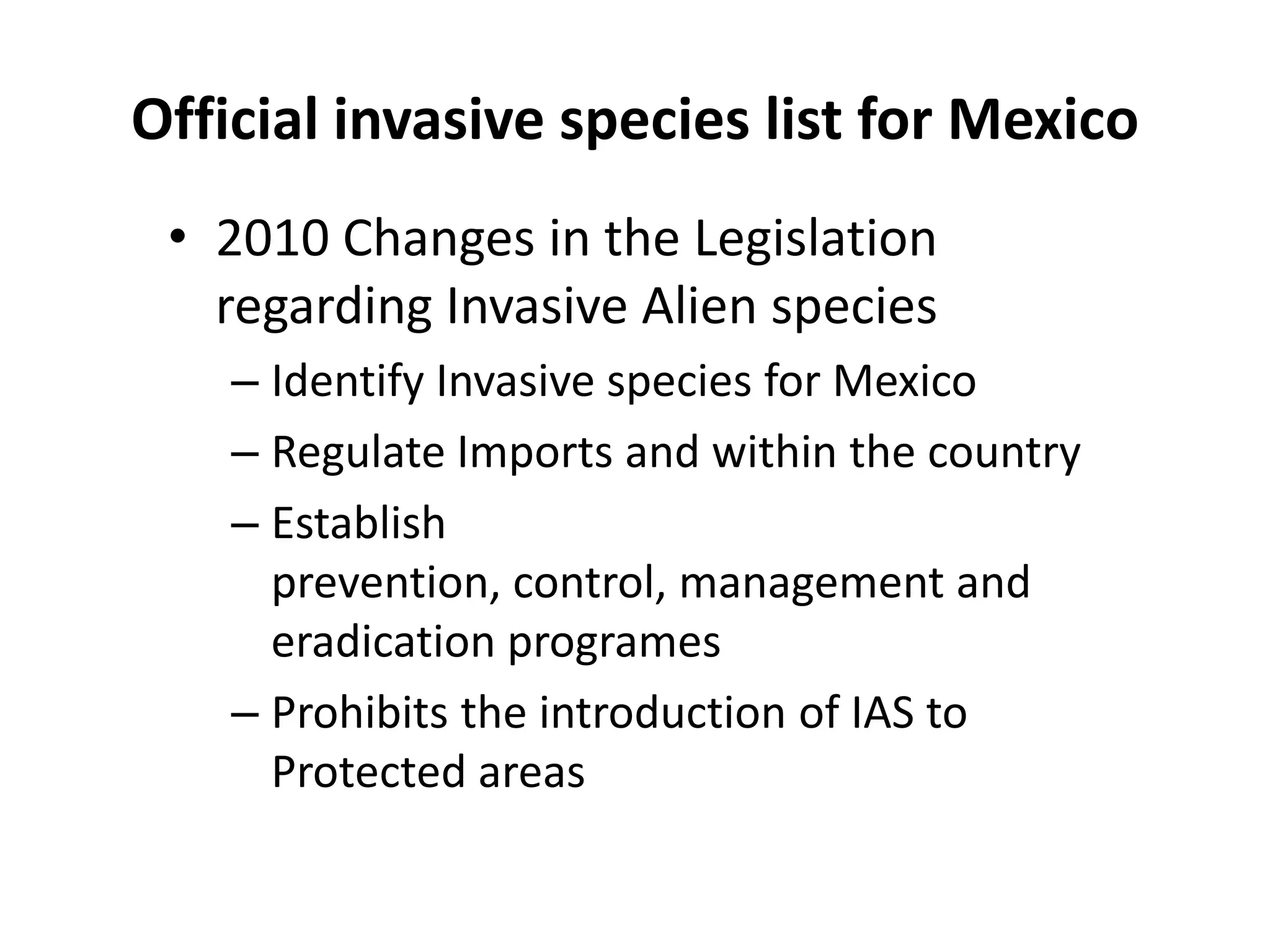 Official invasive species list for Mexico
• 2010 Changes in the Legislation
regarding Invasive Alien species
– Identify Invasive species for Mexico
– Regulate Imports and within the country
– Establish
prevention, control, management and
eradication programes
– Prohibits the introduction of IAS to
Protected areas
 
