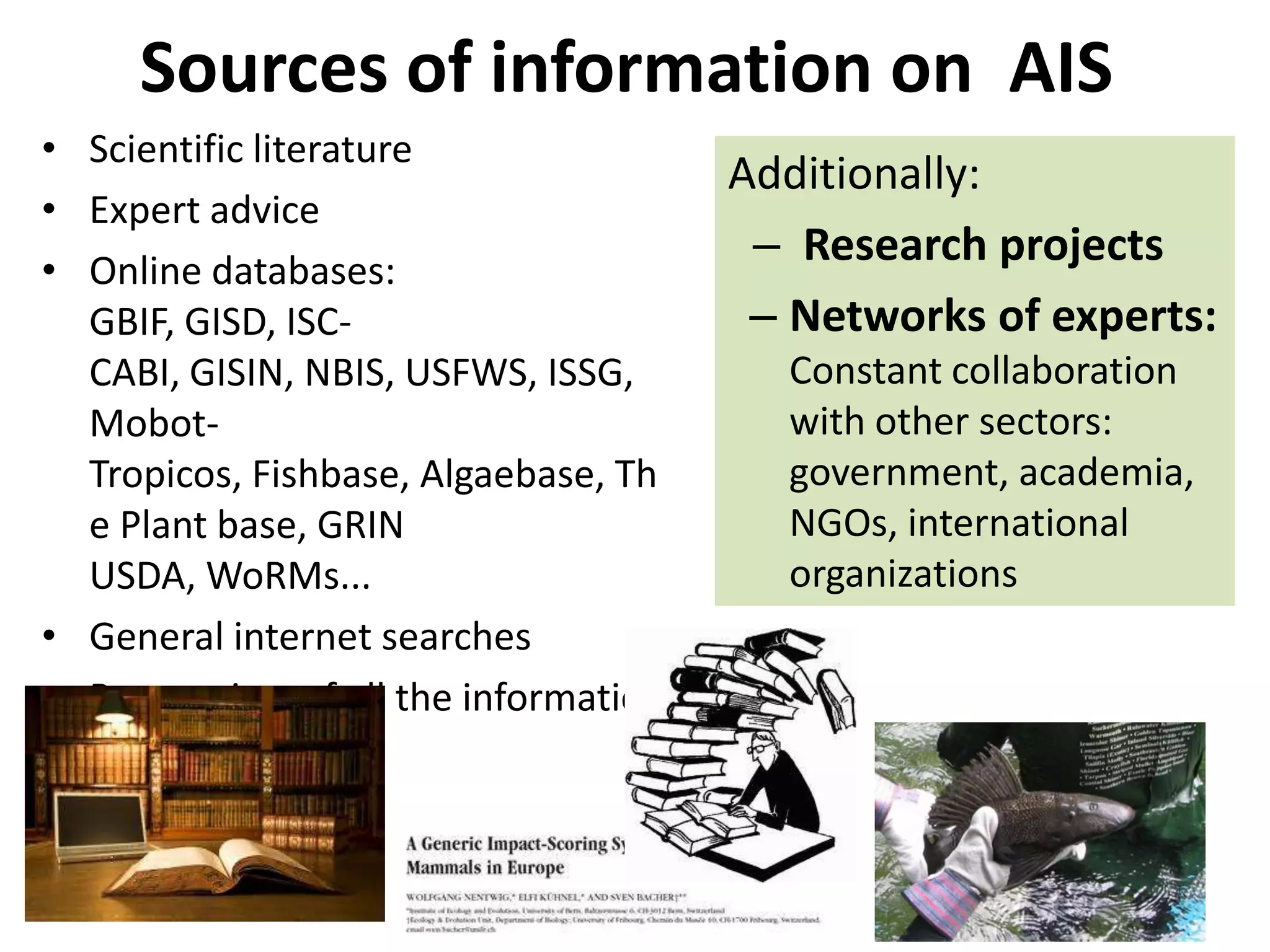 Sources of information on AIS
• Scientific literature
• Expert advice
• Online databases:
GBIF, GISD, ISC-
CABI, GISIN, NBIS, USFWS, ISSG,
Mobot-
Tropicos, Fishbase, Algaebase, Th
e Plant base, GRIN
USDA, WoRMs...
• General internet searches
• Peer review of all the information
sheets
Additionally:
– Research projects
– Networks of experts:
Constant collaboration
with other sectors:
government, academia,
NGOs, international
organizations
 