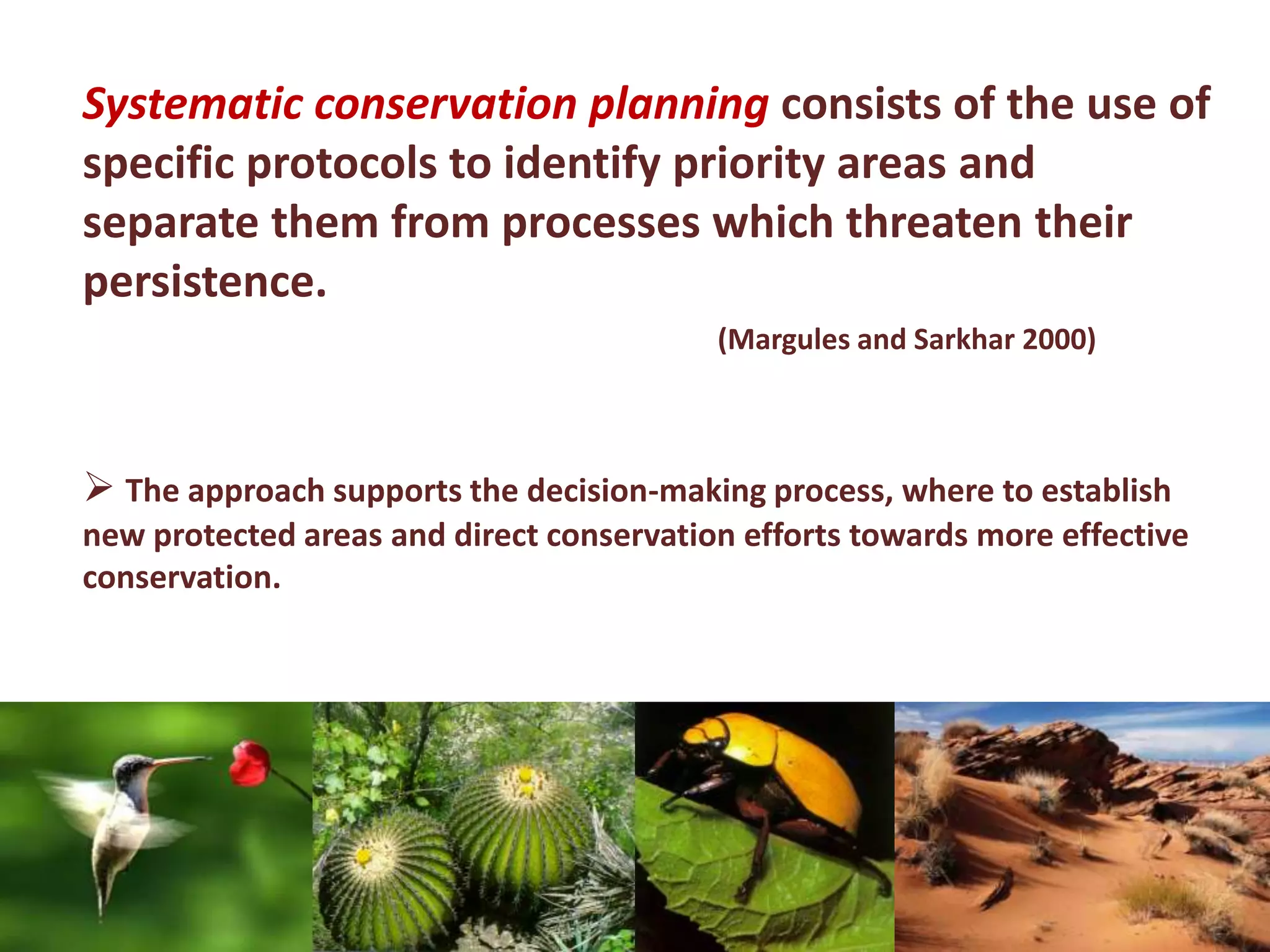 Systematic conservation planning consists of the use of
specific protocols to identify priority areas and
separate them from processes which threaten their
persistence.
(Margules and Sarkhar 2000)
 The approach supports the decision-making process, where to establish
new protected areas and direct conservation efforts towards ​​more effective
conservation.
 
