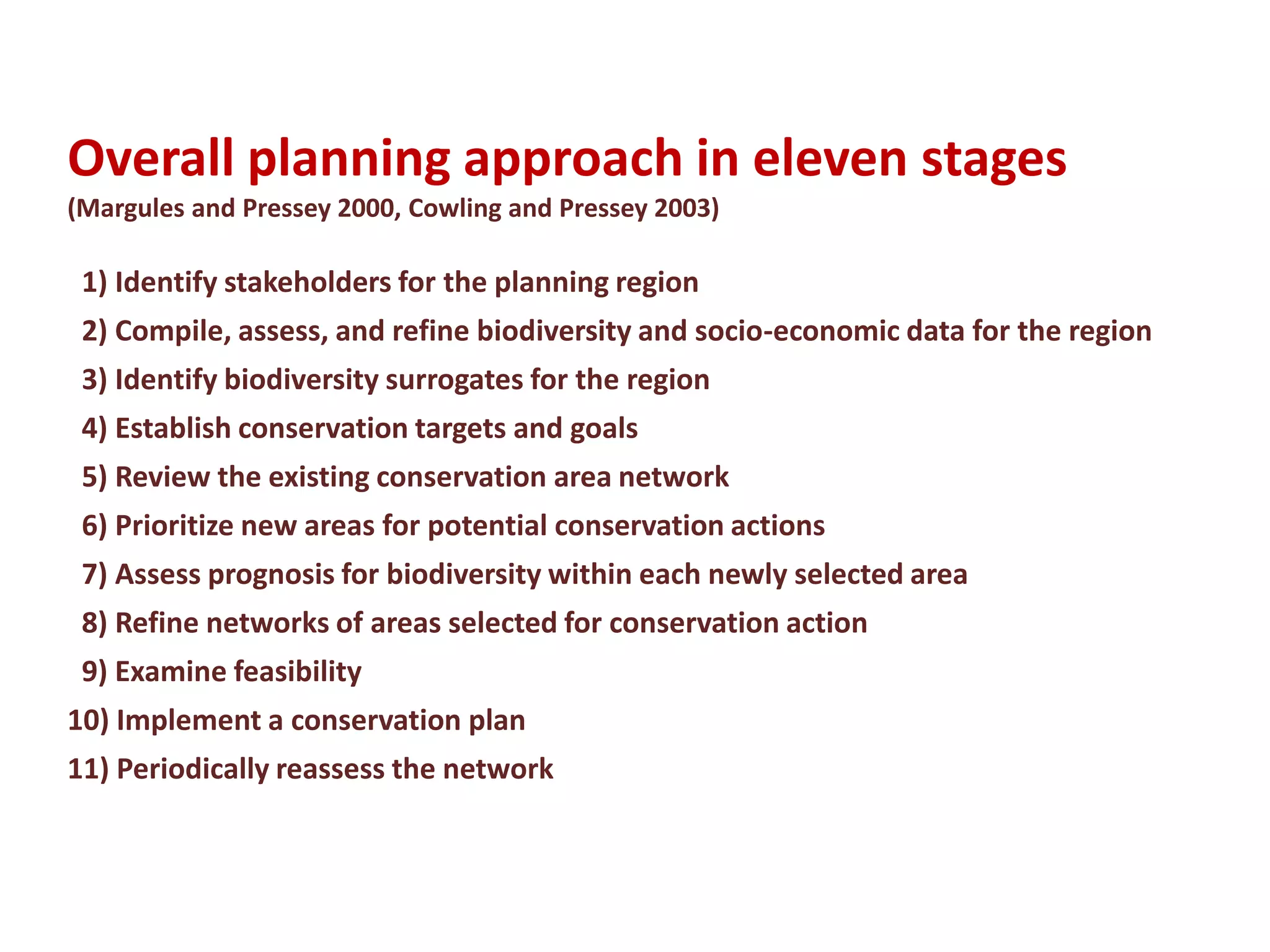Overall planning approach in eleven stages
(Margules and Pressey 2000, Cowling and Pressey 2003)
1) Identify stakeholders for the planning region
2) Compile, assess, and refine biodiversity and socio-economic data for the region
3) Identify biodiversity surrogates for the region
4) Establish conservation targets and goals
5) Review the existing conservation area network
6) Prioritize new areas for potential conservation actions
7) Assess prognosis for biodiversity within each newly selected area
8) Refine networks of areas selected for conservation action
9) Examine feasibility
10) Implement a conservation plan
11) Periodically reassess the network
 