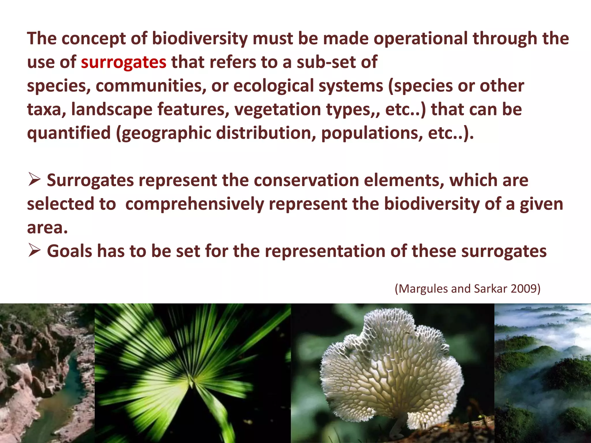 The concept of biodiversity must be made operational through the
use of surrogates that refers to a sub-set of
species, communities, or ecological systems (species or other
taxa, landscape features, vegetation types,, etc..) that can be
quantified (geographic distribution, populations, etc..).
 Surrogates represent the conservation elements, which are
selected to comprehensively represent the biodiversity of a given
area.
 Goals has to be set for the representation of these surrogates
(Margules and Sarkar 2009)
 