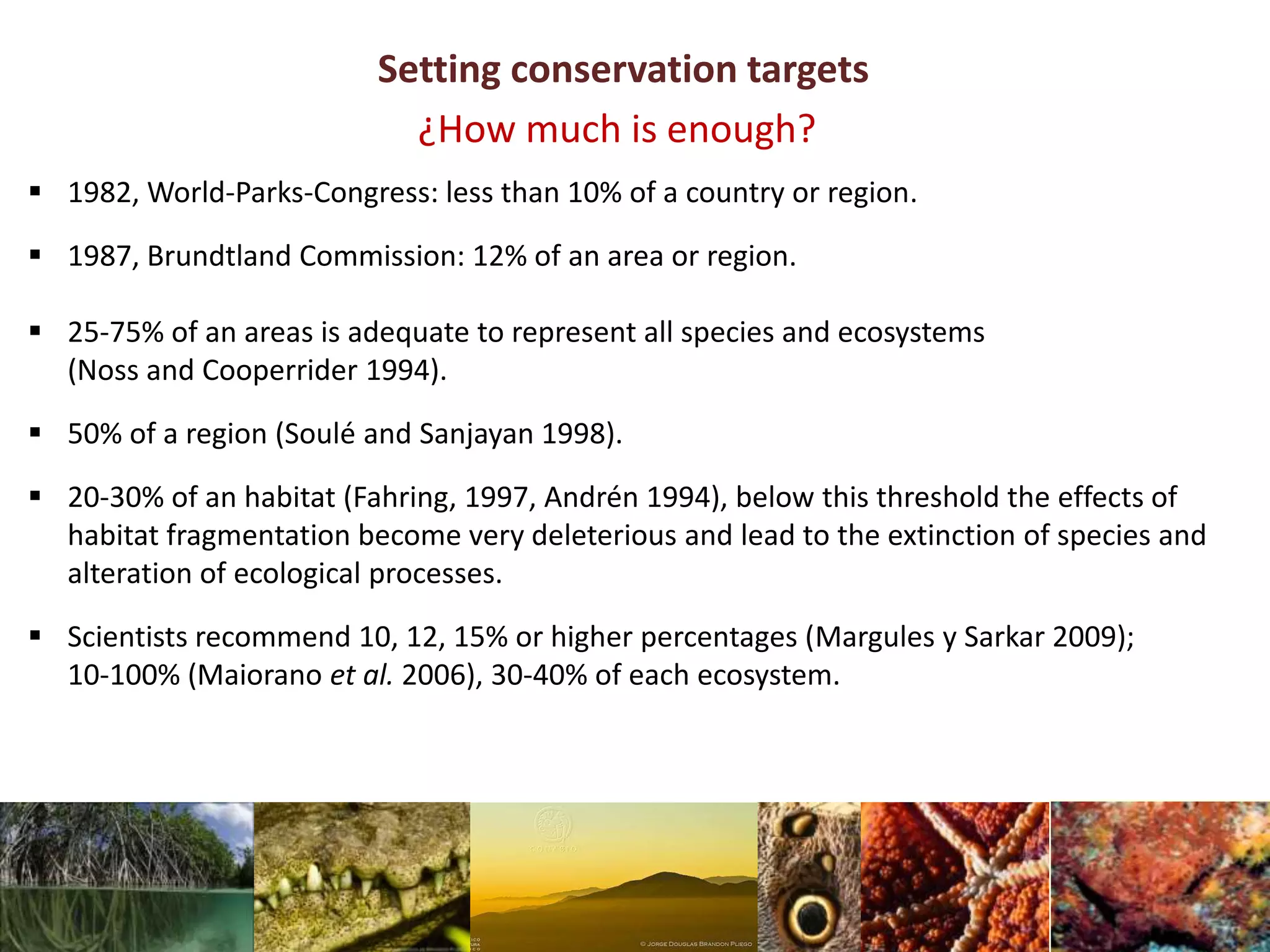 Setting conservation targets
 1982, World-Parks-Congress: less than 10% of a country or region.
 1987, Brundtland Commission: 12% of an area or region.
 25-75% of an areas is adequate to represent all species and ecosystems
(Noss and Cooperrider 1994).
 50% of a region (Soulé and Sanjayan 1998).
 20-30% of an habitat (Fahring, 1997, Andrén 1994), below this threshold the effects of
habitat fragmentation become very deleterious and lead to the extinction of species and
alteration of ecological processes.
 Scientists recommend 10, 12, 15% or higher percentages (Margules y Sarkar 2009);
10-100% (Maiorano et al. 2006), 30-40% of each ecosystem.
¿How much is enough?
 