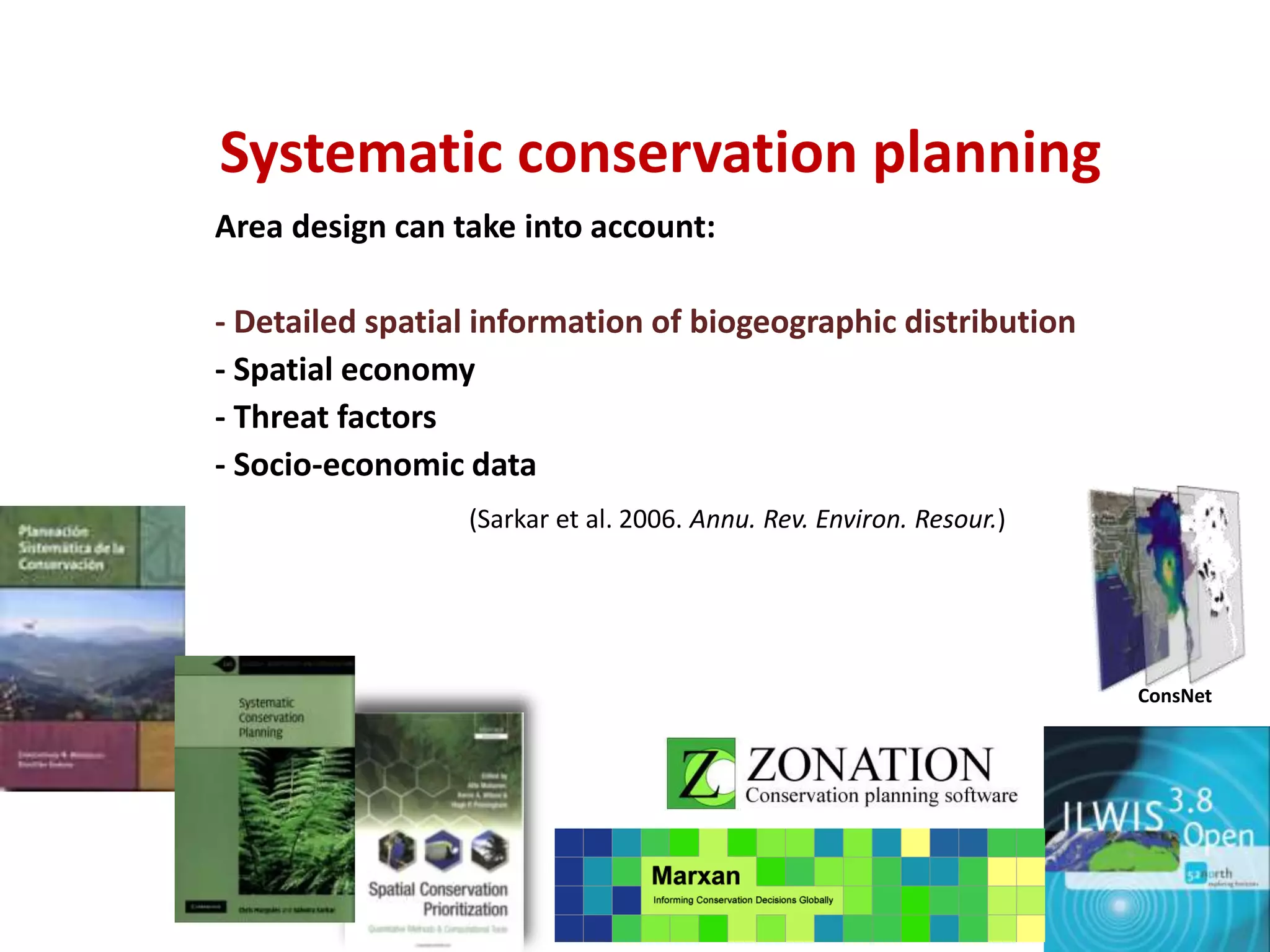 ConsNet
Systematic conservation planning
Area design can take into account:
- Detailed spatial information of biogeographic distribution
- Spatial economy
- Threat factors
- Socio-economic data
(Sarkar et al. 2006. Annu. Rev. Environ. Resour.)
 