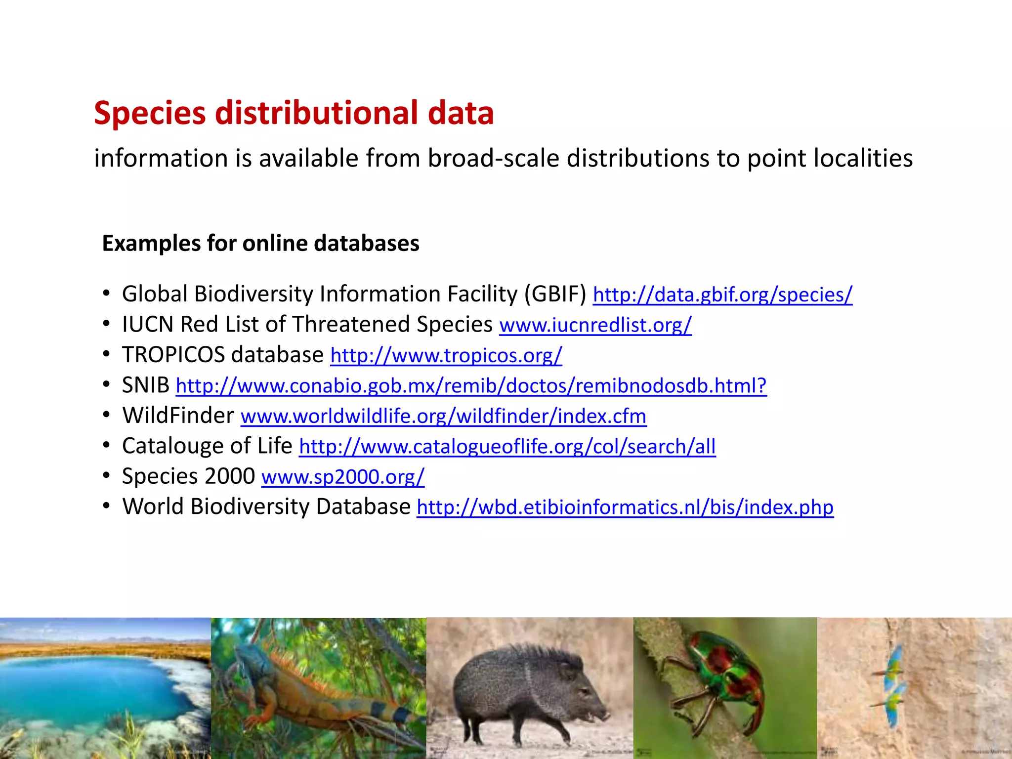 Examples for online databases
• Global Biodiversity Information Facility (GBIF) http://data.gbif.org/species/
• IUCN Red List of Threatened Species www.iucnredlist.org/
• TROPICOS database http://www.tropicos.org/
• SNIB http://www.conabio.gob.mx/remib/doctos/remibnodosdb.html?
• WildFinder www.worldwildlife.org/wildfinder/index.cfm
• Catalouge of Life http://www.catalogueoflife.org/col/search/all
• Species 2000 www.sp2000.org/
• World Biodiversity Database http://wbd.etibioinformatics.nl/bis/index.php
Species distributional data
information is available from broad-scale distributions to point localities
 