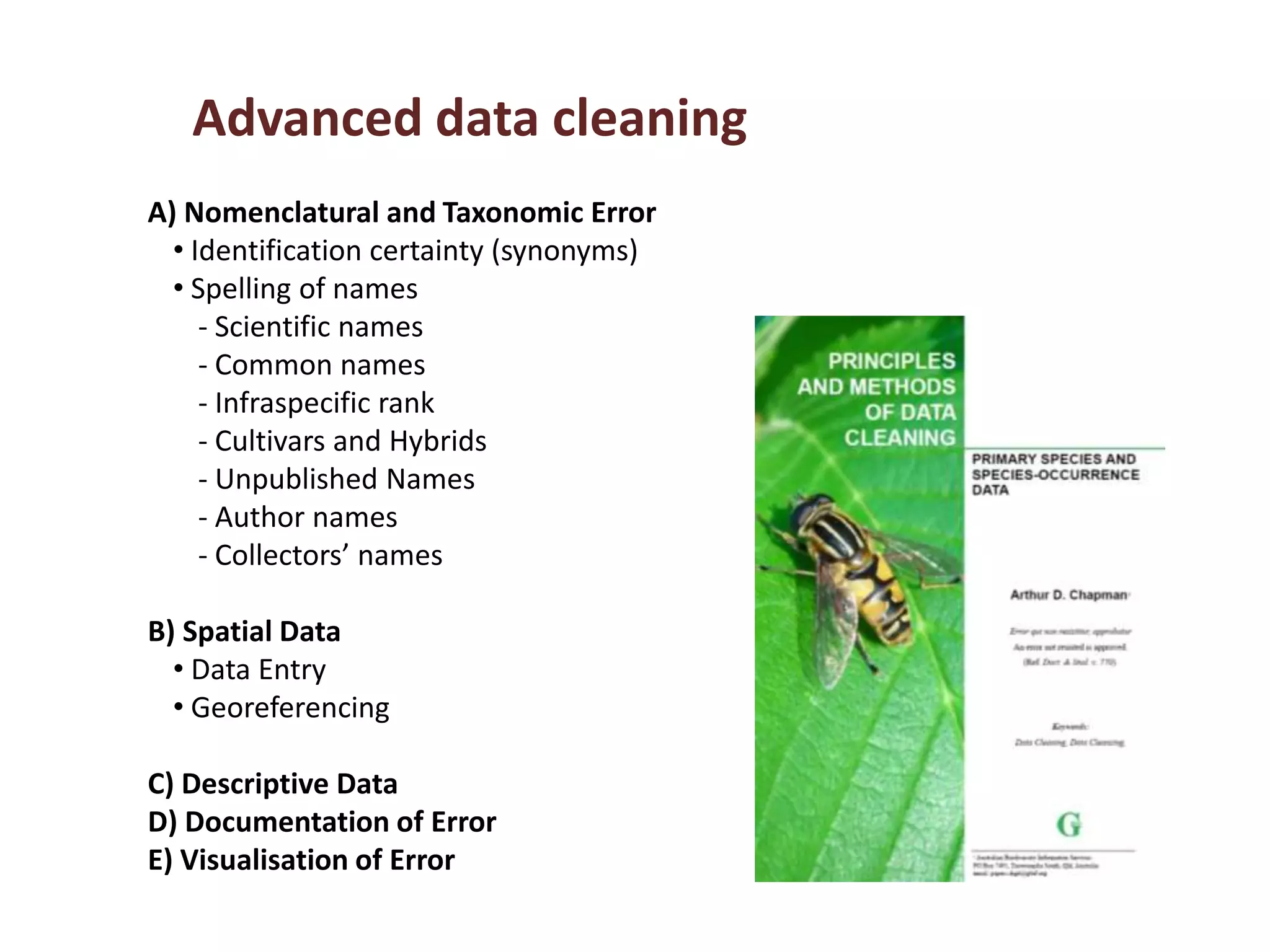 Advanced data cleaning
A) Nomenclatural and Taxonomic Error
• Identification certainty (synonyms)
• Spelling of names
‐ Scientific names
‐ Common names
‐ Infraspecific rank
‐ Cultivars and Hybrids
‐ Unpublished Names
‐ Author names
‐ Collectors’ names
B) Spatial Data
• Data Entry
• Georeferencing
C) Descriptive Data
D) Documentation of Error
E) Visualisation of Error
 