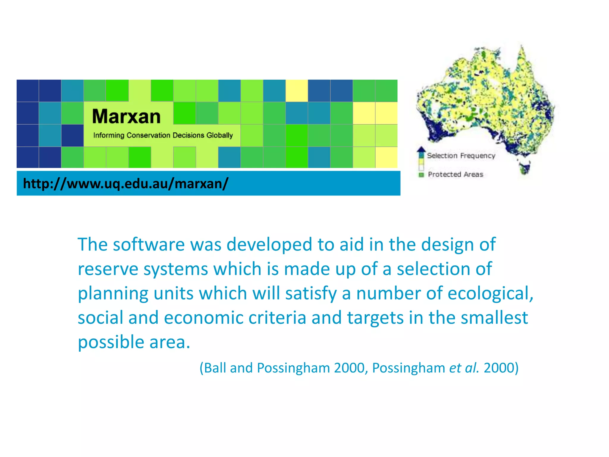 http://www.uq.edu.au/marxan/
The software was developed to aid in the design of
reserve systems which is made up of a selection of
planning units which will satisfy a number of ecological,
social and economic criteria and targets in the smallest
possible area.
(Ball and Possingham 2000, Possingham et al. 2000)
 