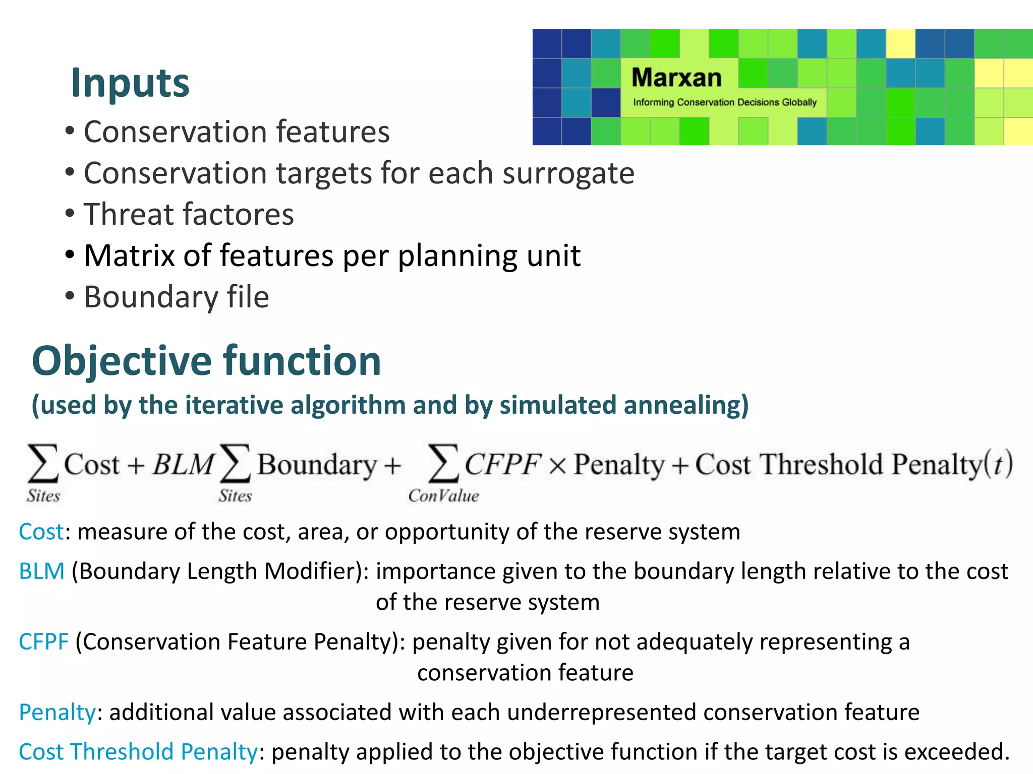 Inputs
• Conservation features
• Conservation targets for each surrogate
• Threat factores
• Matrix of features per planning unit
• Boundary file
Objective function
(used by the iterative algorithm and by simulated annealing)
Cost: measure of the cost, area, or opportunity of the reserve system
BLM (Boundary Length Modifier): importance given to the boundary length relative to the cost
of the reserve system
CFPF (Conservation Feature Penalty): penalty given for not adequately representing a
conservation feature
Penalty: additional value associated with each underrepresented conservation feature
Cost Threshold Penalty: penalty applied to the objective function if the target cost is exceeded.
 