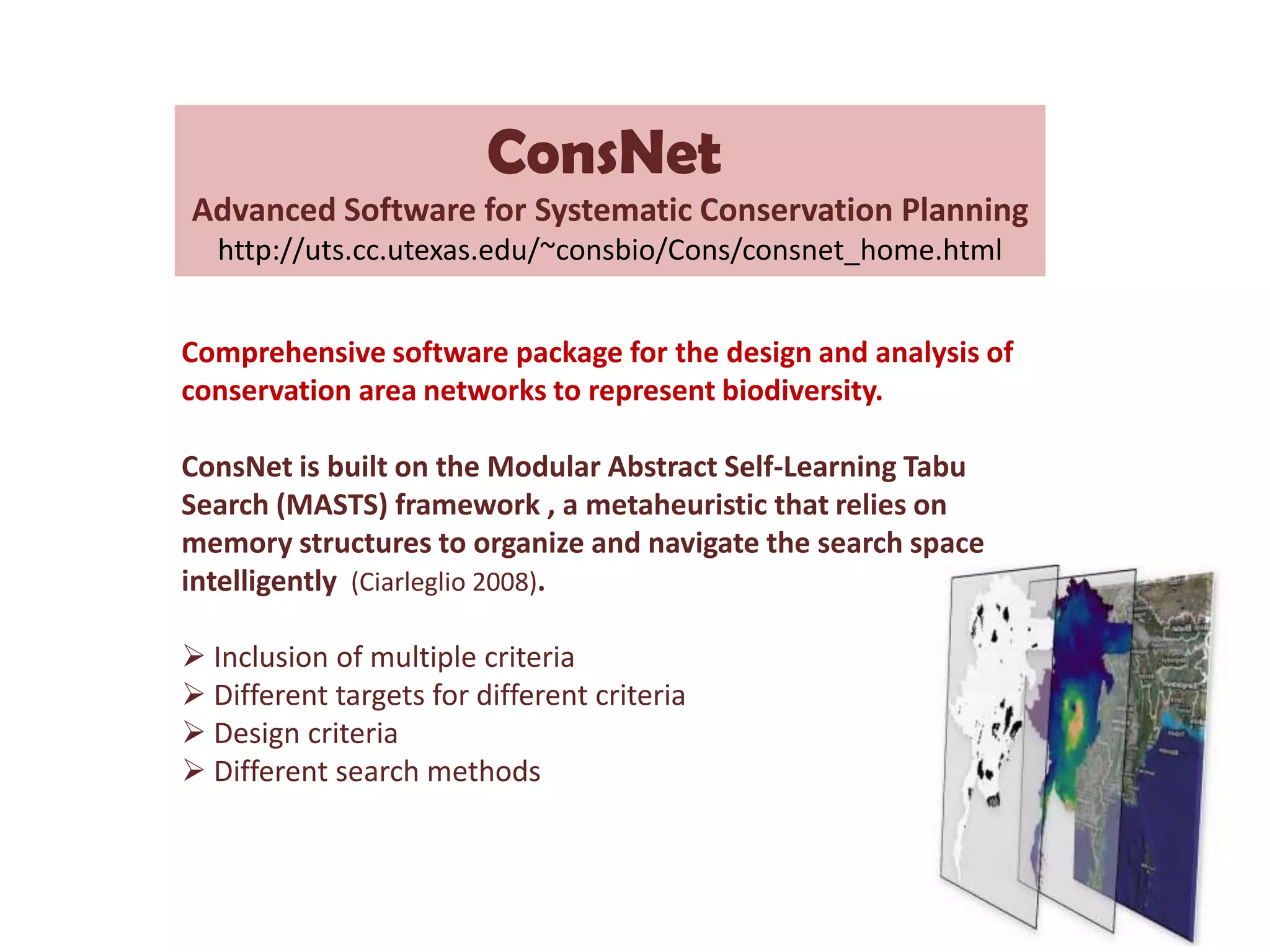 ConsNet
Advanced Software for Systematic Conservation Planning
http://uts.cc.utexas.edu/~consbio/Cons/consnet_home.html
Comprehensive software package for the design and analysis of
conservation area networks to represent biodiversity.
ConsNet is built on the Modular Abstract Self-Learning Tabu
Search (MASTS) framework , a metaheuristic that relies on
memory structures to organize and navigate the search space
intelligently (Ciarleglio 2008).
 Inclusion of multiple criteria
 Different targets for different criteria
 Design criteria
 Different search methods
 