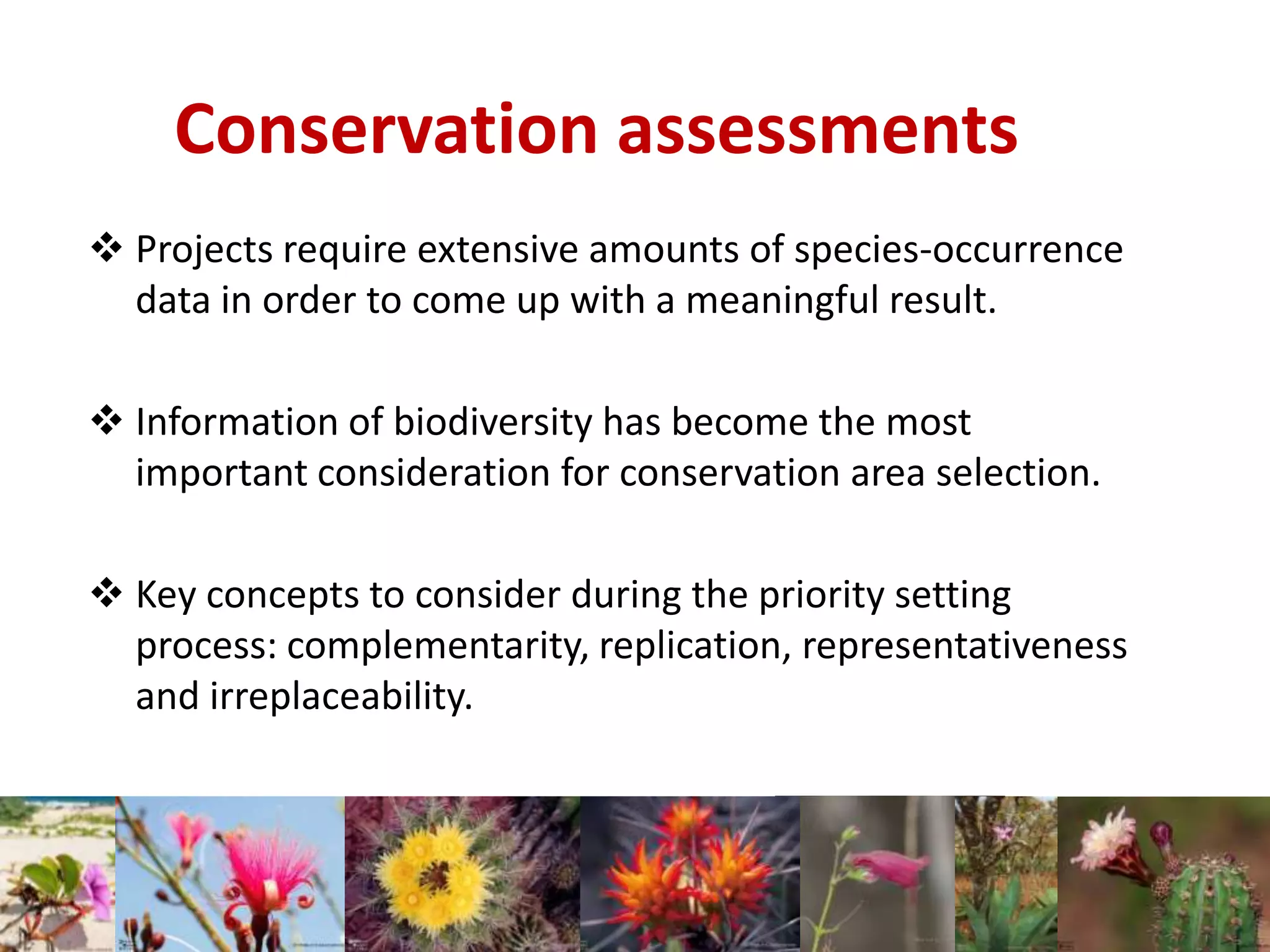 Conservation assessments
 Projects require extensive amounts of species-occurrence
data in order to come up with a meaningful result.
 Information of biodiversity has become the most
important consideration for conservation area selection.
 Key concepts to consider during the priority setting
process: complementarity, replication, representativeness
and irreplaceability.
 