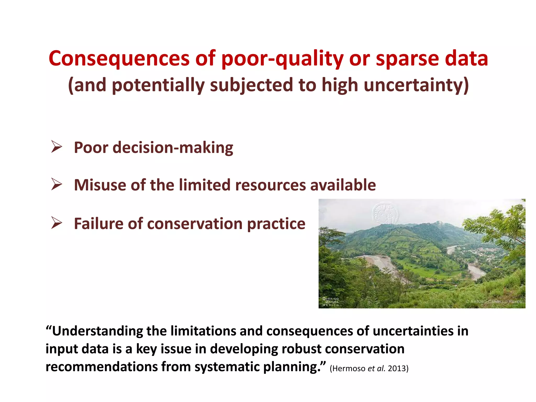 Consequences of poor-quality or sparse data
(and potentially subjected to high uncertainty)
 Poor decision-making
 Misuse of the limited resources available
 Failure of conservation practice
“Understanding the limitations and consequences of uncertainties in
input data is a key issue in developing robust conservation
recommendations from systematic planning.” (Hermoso et al. 2013)
 
