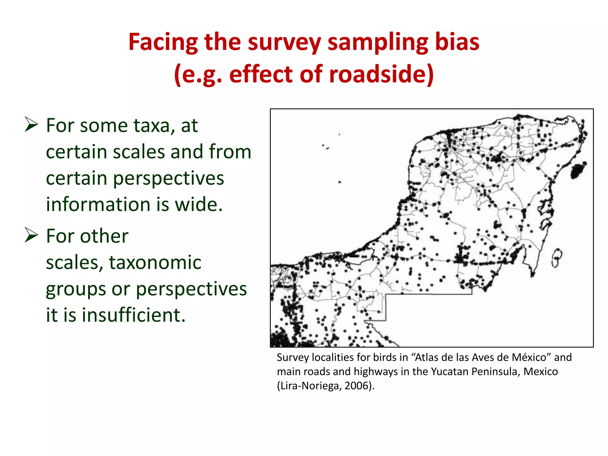 Facing the survey sampling bias
(e.g. effect of roadside)
 For some taxa, at
certain scales and from
certain perspectives
information is wide.
 For other
scales, taxonomic
groups or perspectives
it is insufficient.
Survey localities for birds in “Atlas de las Aves de México” and
main roads and highways in the Yucatan Peninsula, Mexico
(Lira-Noriega, 2006).
 