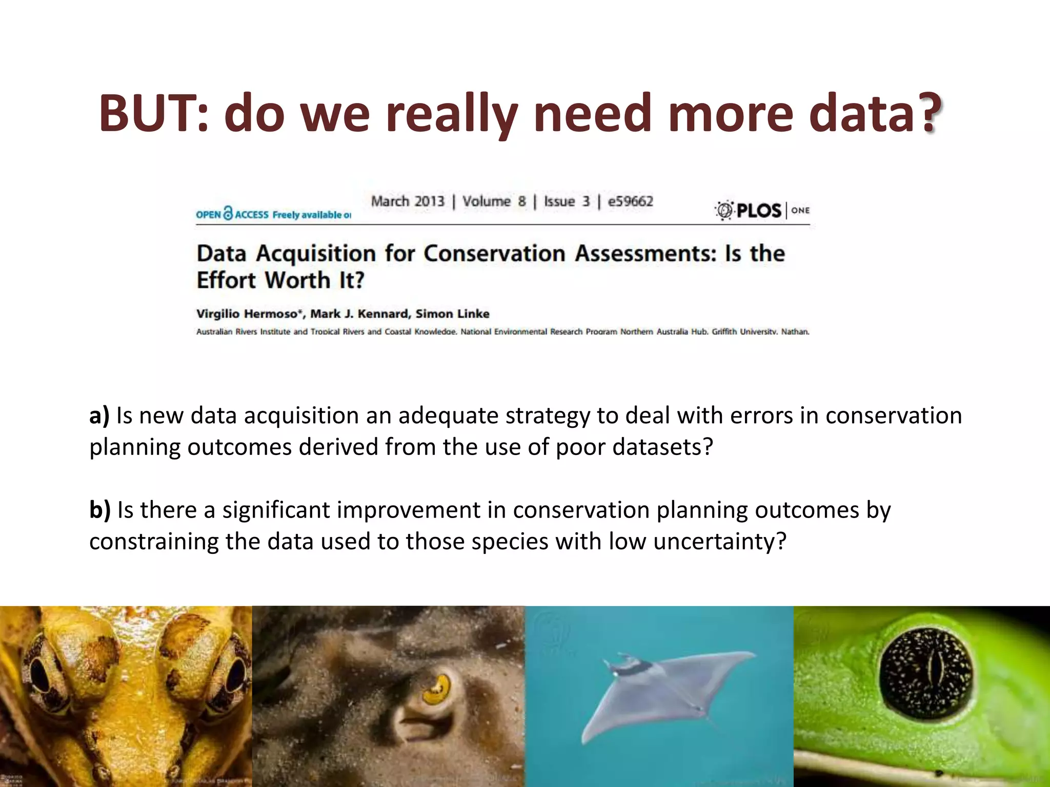 BUT: do we really need more data?
a) Is new data acquisition an adequate strategy to deal with errors in conservation
planning outcomes derived from the use of poor datasets?
b) Is there a significant improvement in conservation planning outcomes by
constraining the data used to those species with low uncertainty?
 