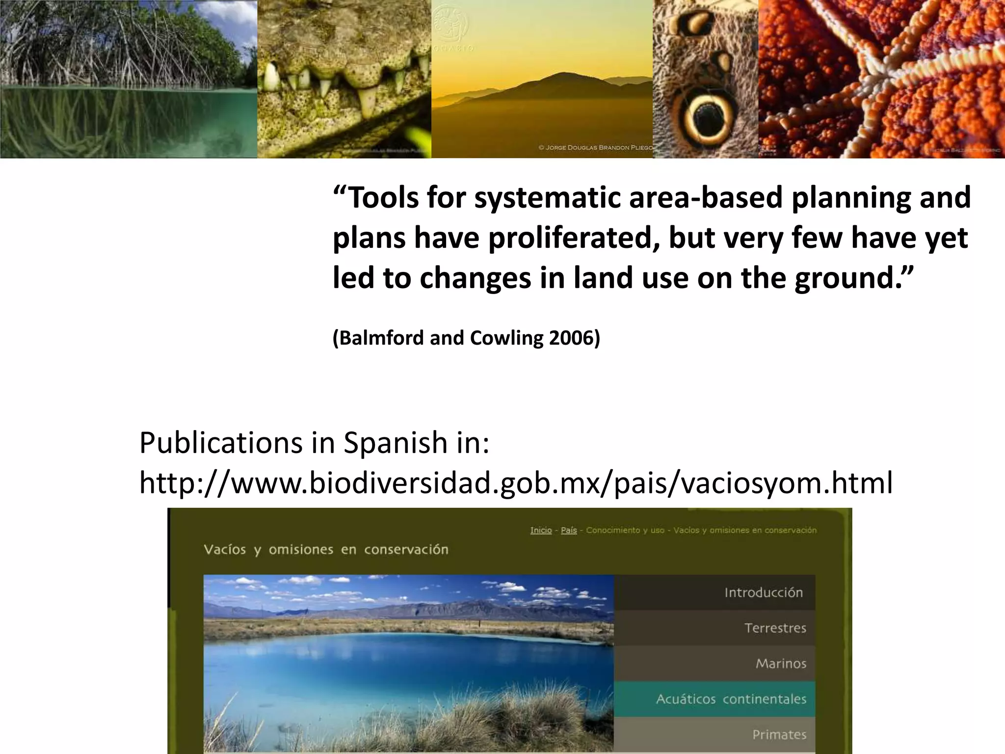 “Tools for systematic area-based planning and
plans have proliferated, but very few have yet
led to changes in land use on the ground.”
(Balmford and Cowling 2006)
Publications in Spanish in:
http://www.biodiversidad.gob.mx/pais/vaciosyom.html
 