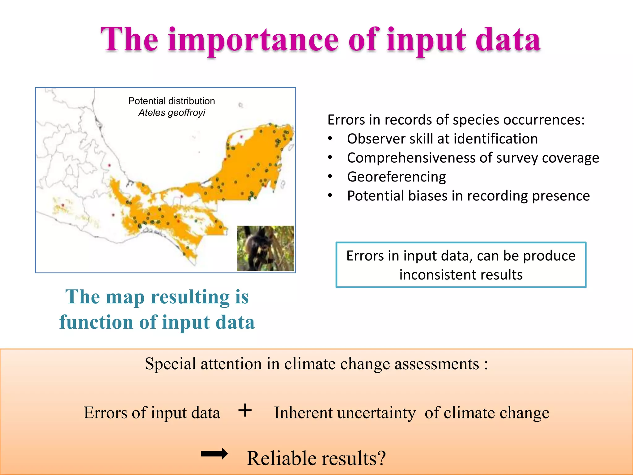 Potential distribution
Ateles geoffroyi
The importance of input data
The map resulting is
function of input data
Errors in input data, can be produce
inconsistent results
Errors in records of species occurrences:
• Observer skill at identification
• Comprehensiveness of survey coverage
• Georeferencing
• Potential biases in recording presence
Special attention in climate change assessments :
Errors of input data + Inherent uncertainty of climate change
Reliable results?
 