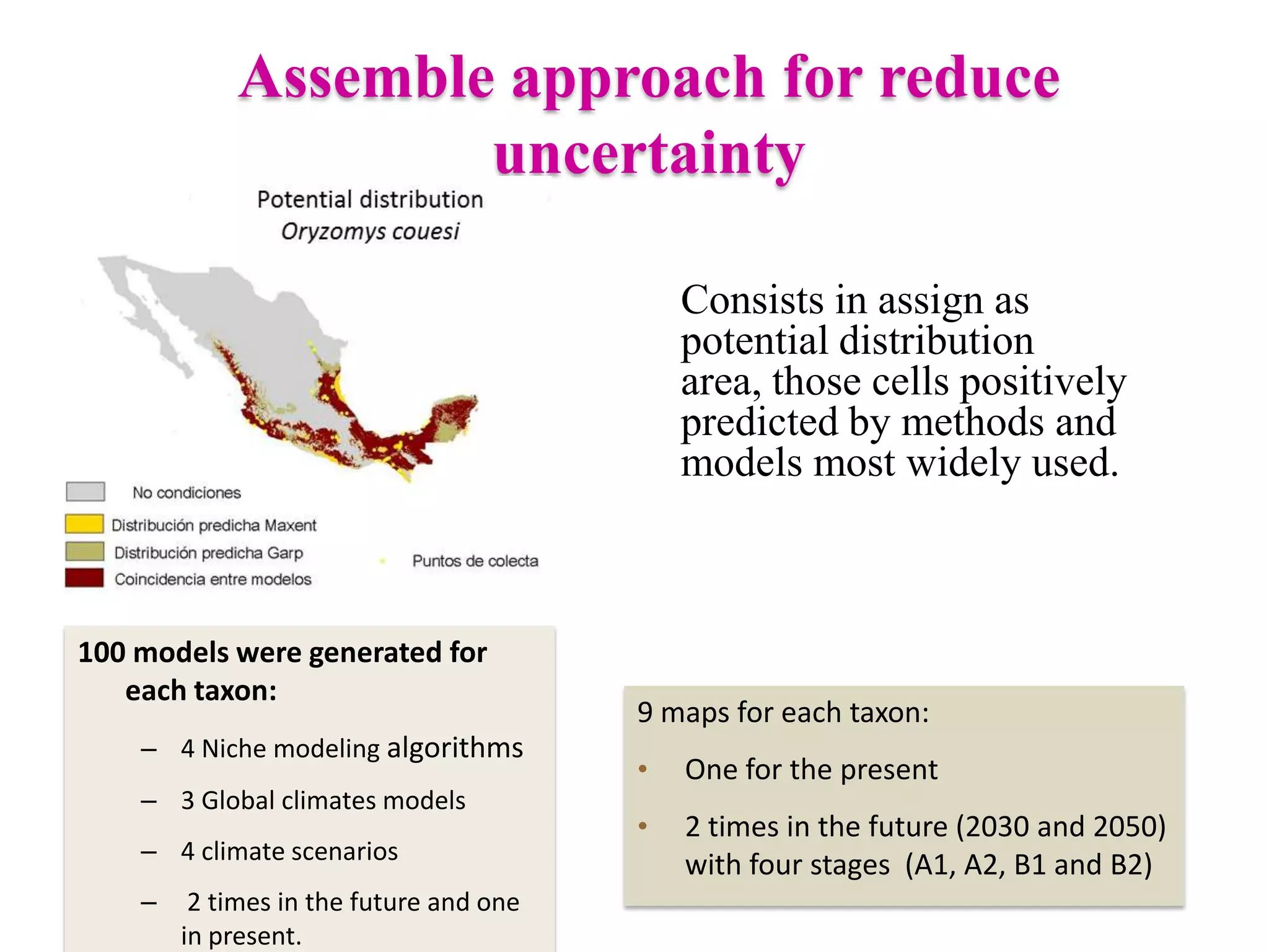 Assemble approach for reduce
uncertainty
Consists in assign as
potential distribution
area, those cells positively
predicted by methods and
models most widely used.
100 models were generated for
each taxon:
– 4 Niche modeling algorithms
– 3 Global climates models
– 4 climate scenarios
– 2 times in the future and one
in present.
9 maps for each taxon:
• One for the present
• 2 times in the future (2030 and 2050)
with four stages (A1, A2, B1 and B2)
 