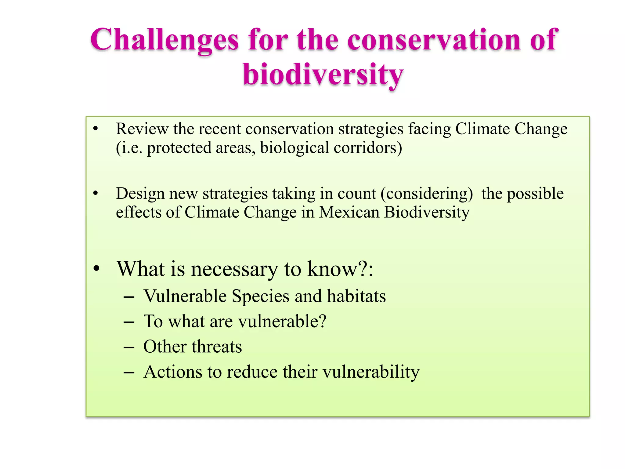 • Review the recent conservation strategies facing Climate Change
(i.e. protected areas, biological corridors)
• Design new strategies taking in count (considering) the possible
effects of Climate Change in Mexican Biodiversity
• What is necessary to know?:
– Vulnerable Species and habitats
– To what are vulnerable?
– Other threats
– Actions to reduce their vulnerability
Challenges for the conservation of
biodiversity
 