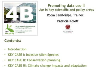 Patricia Koleff
Contents:
• Introduction
• KEY CASE I: Invasive Alien Species
• KEY CASE II: Conservation planning
• KEY CASE III: Climate change impacts and adaptation
Promoting data use II
Use in key scientific and policy areas
Room Cambridge. Trainer:
 