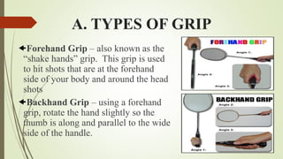 A. TYPES OF GRIP
Forehand Grip – also known as the
“shake hands” grip. This grip is used
to hit shots that are at the forehand
side of your body and around the head
shots
Backhand Grip – using a forehand
grip, rotate the hand slightly so the
thumb is along and parallel to the wide
side of the handle.
 