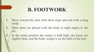 B. FOOTWORK
1. Move toward the shot with short steps and end with a long
stride.
2. Most shots are played with the body at right angles to the
net.
3. In the ready position the racket is held high, the knees are
slightly bent, and the body weight is on the balls of the feet.
 