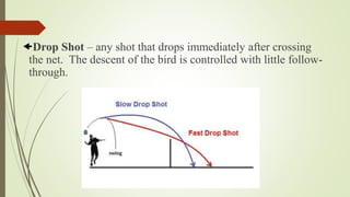 Drop Shot – any shot that drops immediately after crossing
the net. The descent of the bird is controlled with little follow-
through.
 