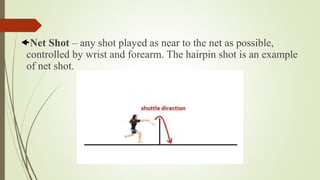Net Shot – any shot played as near to the net as possible,
controlled by wrist and forearm. The hairpin shot is an example
of net shot.
 