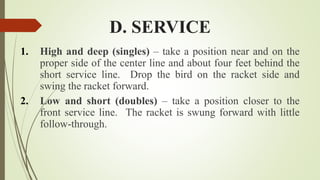 D. SERVICE
1. High and deep (singles) – take a position near and on the
proper side of the center line and about four feet behind the
short service line. Drop the bird on the racket side and
swing the racket forward.
2. Low and short (doubles) – take a position closer to the
front service line. The racket is swung forward with little
follow-through.
 