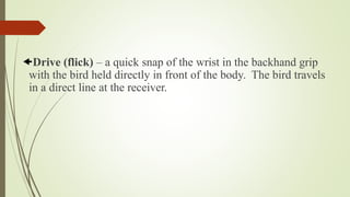 Drive (flick) – a quick snap of the wrist in the backhand grip
with the bird held directly in front of the body. The bird travels
in a direct line at the receiver.
 