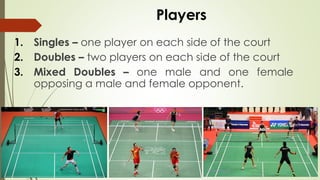 Players
1. Singles – one player on each side of the court
2. Doubles – two players on each side of the court
3. Mixed Doubles – one male and one female
opposing a male and female opponent.
 