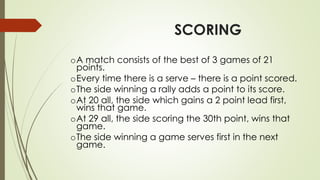 SCORING
oA match consists of the best of 3 games of 21
points.
oEvery time there is a serve – there is a point scored.
oThe side winning a rally adds a point to its score.
oAt 20 all, the side which gains a 2 point lead first,
wins that game.
oAt 29 all, the side scoring the 30th point, wins that
game.
oThe side winning a game serves first in the next
game.
 