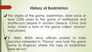 ✔The origins of the game, badminton, date back at
least 2,000 years to the game of battledore and
shuttlecock played in ancient Greece, China and
India, where a form of the game called “poona”
was played.
✔In 1860s, British army officers posted to India
became interested in “Poona” and took the game
home to England, where the rules of badminton
were set out.
History of Badminton
 