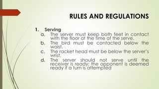 RULES AND REGULATIONS
1. Serving
a. The server must keep both feet in contact
with the floor at the time of the serve.
b. The bird must be contacted below the
waist.
c. The racket head must be below the server’s
wrist.
d. The server should not serve until the
receiver is ready; the opponent is deemed
ready if a turn is attempted
 