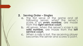 2. Serving Order – Singles
a. The first serve of the game and all
following serves, when the server’s
score is an even number, are made
from the right service court.
b. All serves, when the server’s score is an
odd number, are made from the left
service court.
c. When a rally is lost, the receiving player
becomes the server and scores a point.
 