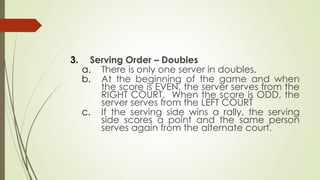 3. Serving Order – Doubles
a. There is only one server in doubles.
b. At the beginning of the game and when
the score is EVEN, the server serves from the
RIGHT COURT. When the score is ODD, the
server serves from the LEFT COURT
c. If the serving side wins a rally, the serving
side scores a point and the same person
serves again from the alternate court.
 