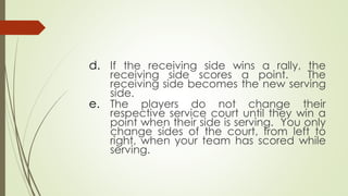 d. If the receiving side wins a rally, the
receiving side scores a point. The
receiving side becomes the new serving
side.
e. The players do not change their
respective service court until they win a
point when their side is serving. You only
change sides of the court, from left to
right, when your team has scored while
serving.
 