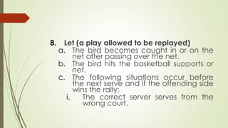 8. Let (a play allowed to be replayed)
a. The bird becomes caught in or on the
net after passing over the net.
b. The bird hits the basketball supports or
net.
c. The following situations occur before
the next serve and if the offending side
wins the rally:
i. The correct server serves from the
wrong court.
 