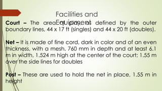 Court – The area of play, as defined by the outer
boundary lines, 44 x 17 ft (singles) and 44 x 20 ft (doubles).
Net – It is made of fine cord, dark in color and of an even
thickness, with a mesh. 760 mm in depth and at least 6.1
m in width, 1.524 m high at the center of the court; 1.55 m
over the side lines for doubles
Post – These are used to hold the net in place, 1.55 m in
height
Facilities and
Equipment
 