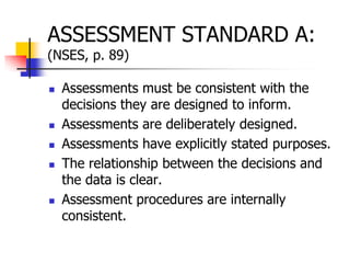ASSESSMENT STANDARD A:
(NSES, p. 89)
 Assessments must be consistent with the
decisions they are designed to inform.
 Assessments are deliberately designed.
 Assessments have explicitly stated purposes.
 The relationship between the decisions and
the data is clear.
 Assessment procedures are internally
consistent.
 
