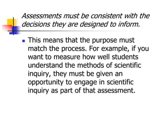 Assessments must be consistent with the
decisions they are designed to inform.
 This means that the purpose must
match the process. For example, if you
want to measure how well students
understand the methods of scientific
inquiry, they must be given an
opportunity to engage in scientific
inquiry as part of that assessment.
 