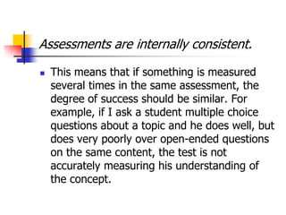 Assessments are internally consistent.
 This means that if something is measured
several times in the same assessment, the
degree of success should be similar. For
example, if I ask a student multiple choice
questions about a topic and he does well, but
does very poorly over open-ended questions
on the same content, the test is not
accurately measuring his understanding of
the concept.
 