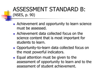ASSESSMENT STANDARD B:
(NSES, p. 90)
 Achievement and opportunity to learn science
must be assessed.
 Achievement data collected focus on the
science content that is most important for
students to learn.
 Opportunity-to-learn data collected focus on
the most powerful indicators.
 Equal attention must be given to the
assessment of opportunity to learn and to the
assessment of student achievement.
 