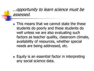 …opportunity to learn science must be
assessed.
 This means that we cannot state the these
students do poorly and these students do
well unless we are also evaluating such
factors as teacher quality, classroom climate,
availability of resources, whether special
needs are being addressed, etc.
 Equity is an essential factor in interpreting
any social science data.
 
