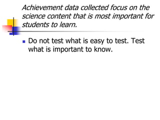 Achievement data collected focus on the
science content that is most important for
students to learn.
 Do not test what is easy to test. Test
what is important to know.
 