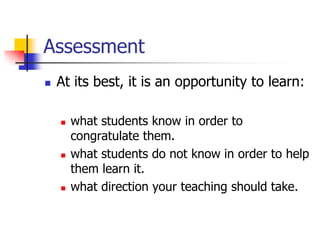 Assessment
 At its best, it is an opportunity to learn:
 what students know in order to
congratulate them.
 what students do not know in order to help
them learn it.
 what direction your teaching should take.
 