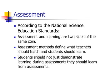 Assessment
 According to the National Science
Education Standards:
 Assessment and learning are two sides of the
same coin.
 Assessment methods define what teachers
should teach and students should learn.
 Students should not just demonstrate
learning during assessment; they should learn
from assessments.
 