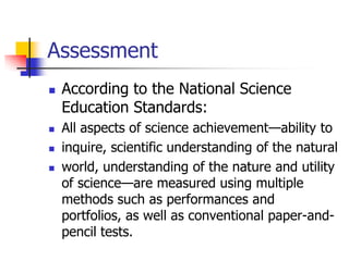 Assessment
 According to the National Science
Education Standards:
 All aspects of science achievement—ability to
 inquire, scientific understanding of the natural
 world, understanding of the nature and utility
of science—are measured using multiple
methods such as performances and
portfolios, as well as conventional paper-and-
pencil tests.
 