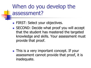 When do you develop the
assessment?
 FIRST: Select your objectives.
 SECOND: Decide what proof you will accept
that the student has mastered the targeted
knowledge and skills. Your assessment must
provide that proof.
 This is a very important concept. If your
assessment cannot provide that proof, it is
inadequate.
 