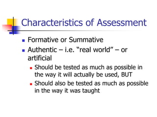 Characteristics of Assessment
 Formative or Summative
 Authentic – i.e. ―real world‖ – or
artificial
 Should be tested as much as possible in
the way it will actually be used, BUT
 Should also be tested as much as possible
in the way it was taught
 