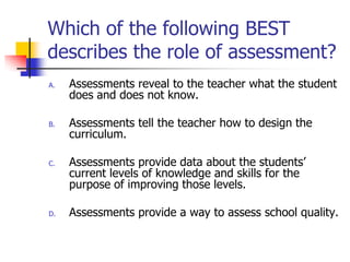 Which of the following BEST
describes the role of assessment?
A. Assessments reveal to the teacher what the student
does and does not know.
B. Assessments tell the teacher how to design the
curriculum.
C. Assessments provide data about the students’
current levels of knowledge and skills for the
purpose of improving those levels.
D. Assessments provide a way to assess school quality.
 