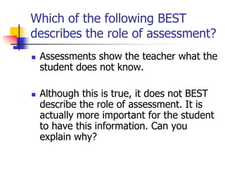 Which of the following BEST
describes the role of assessment?
 Assessments show the teacher what the
student does not know.
 Although this is true, it does not BEST
describe the role of assessment. It is
actually more important for the student
to have this information. Can you
explain why?
 