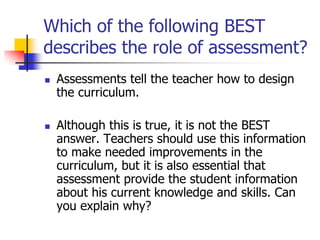 Which of the following BEST
describes the role of assessment?
 Assessments tell the teacher how to design
the curriculum.
 Although this is true, it is not the BEST
answer. Teachers should use this information
to make needed improvements in the
curriculum, but it is also essential that
assessment provide the student information
about his current knowledge and skills. Can
you explain why?
 